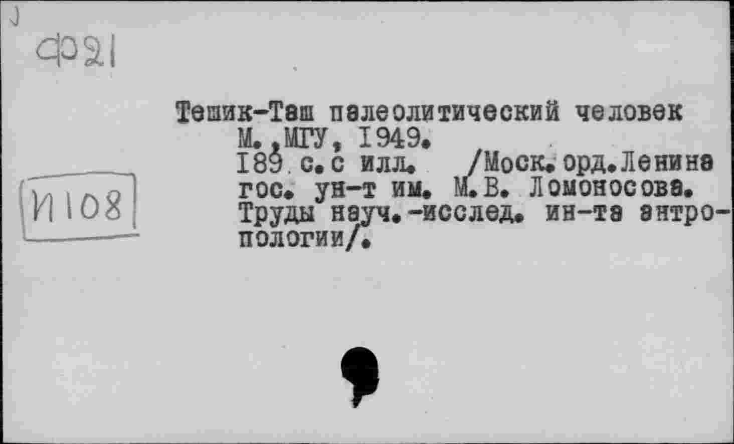 ﻿
И 108
Тешик-Теш палеолитический человек
М. .МГУ, 1949.
189. с. силл.	/Моск. орд. Ленине
гос. ун-т им. М.В. Ломоносова.
Труды науч.-исслед. ин-тэ антро пологий/.